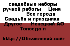 свадебные наборы (ручной работы) › Цена ­ 1 200 - Все города Свадьба и праздники » Другое   . Ненецкий АО,Топседа п.